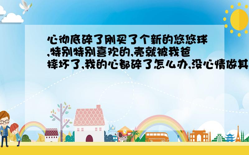 心彻底碎了刚买了个新的悠悠球,特别特别喜欢的,壳就被我爸摔坏了,我的心都碎了怎么办,没心情做其他事我该怎么办啊,怎么心里