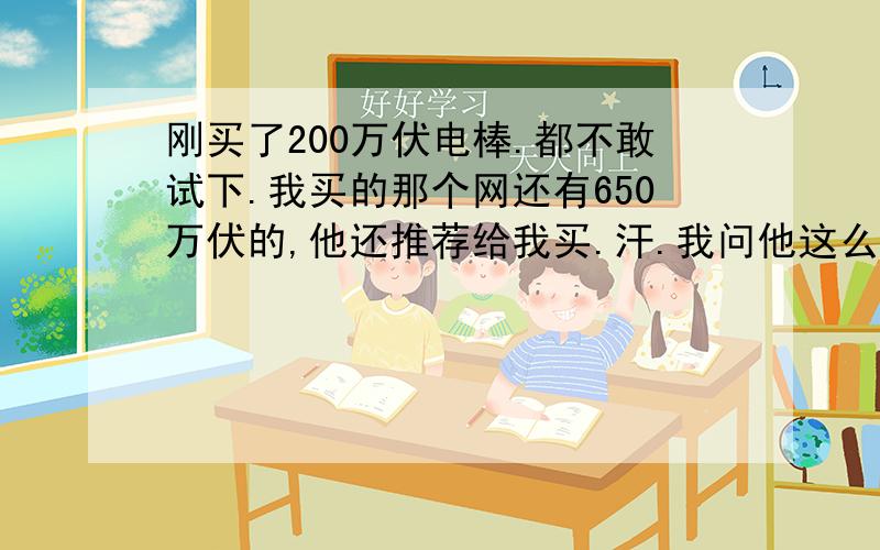 刚买了200万伏电棒.都不敢试下.我买的那个网还有650万伏的,他还推荐给我买.汗.我问他这么高伏不怕把人电回家吗?怎么