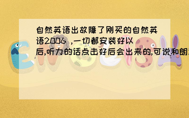 自然英语出故障了刚买的自然英语2006 ,一切都安装好以后,听力的话点击好后会出来的,可说和朗读,怎么点都不出来——“正