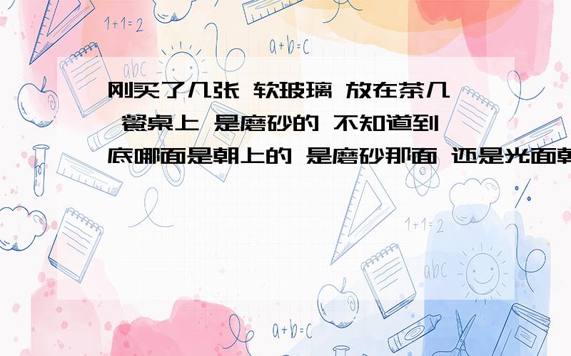 刚买了几张 软玻璃 放在茶几 餐桌上 是磨砂的 不知道到底哪面是朝上的 是磨砂那面 还是光面朝上