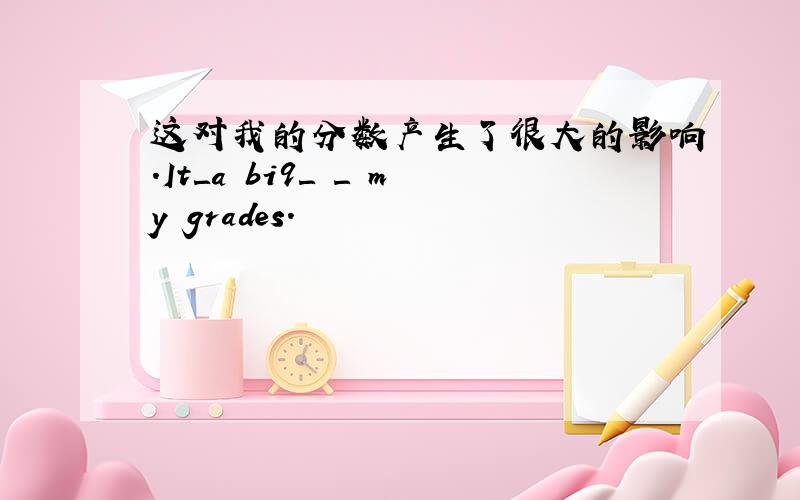 这对我的分数产生了很大的影响.It＿a bi9＿ ＿ my grades.