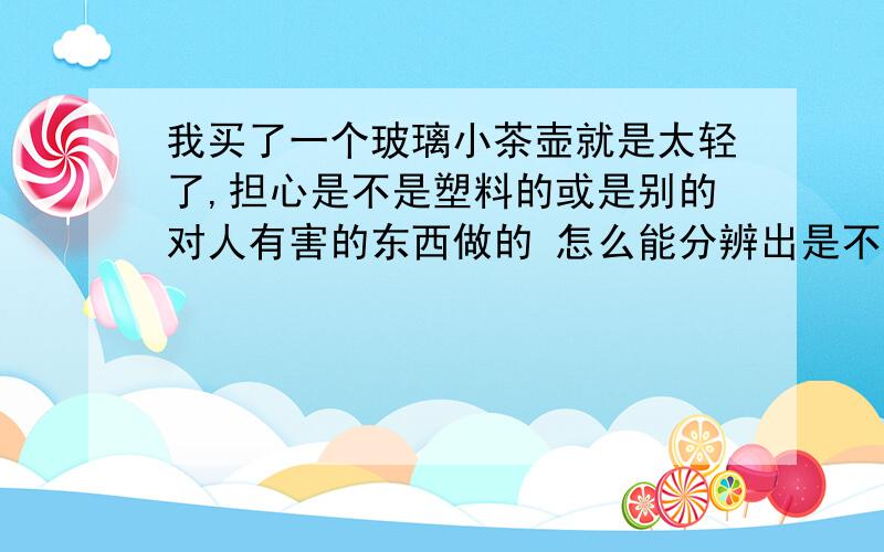 我买了一个玻璃小茶壶就是太轻了,担心是不是塑料的或是别的对人有害的东西做的 怎么能分辨出是不是玻璃的