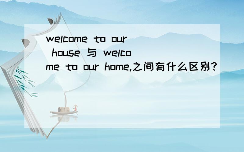 welcome to our house 与 welcome to our home,之间有什么区别?