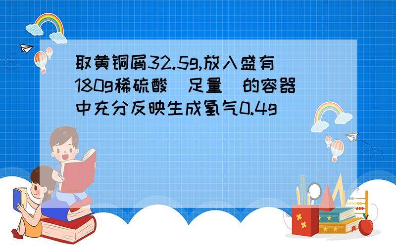 取黄铜屑32.5g,放入盛有180g稀硫酸（足量）的容器中充分反映生成氢气0.4g