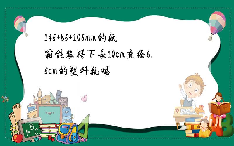 145*85*105mm的纸箱能装得下长10cm直径6.5cm的塑料瓶吗