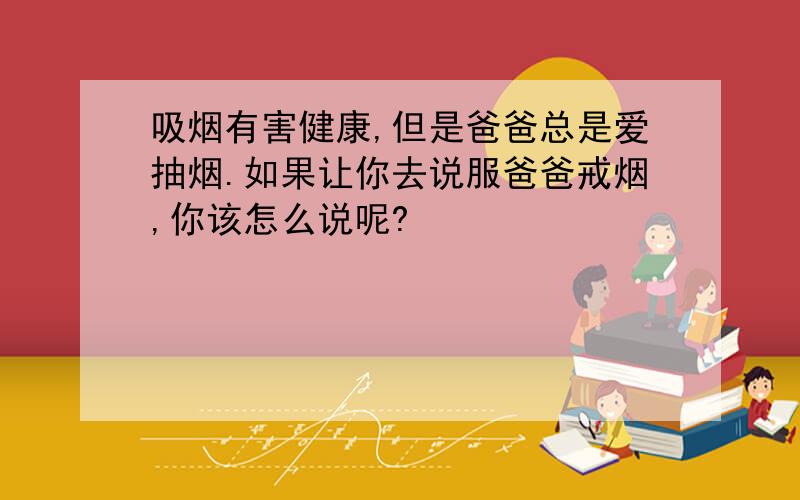 吸烟有害健康,但是爸爸总是爱抽烟.如果让你去说服爸爸戒烟,你该怎么说呢?