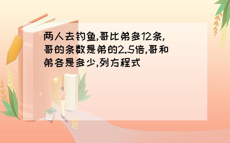 两人去钓鱼,哥比弟多12条,哥的条数是弟的2.5倍,哥和弟各是多少,列方程式