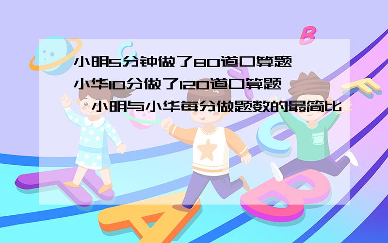 小明5分钟做了80道口算题,小华10分做了120道口算题,小明与小华每分做题数的最简比