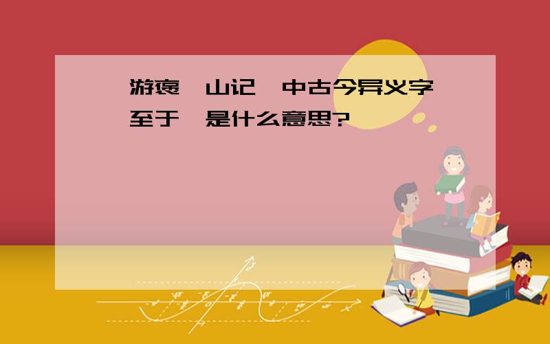 《游褒禅山记》中古今异义字——至于,是什么意思?