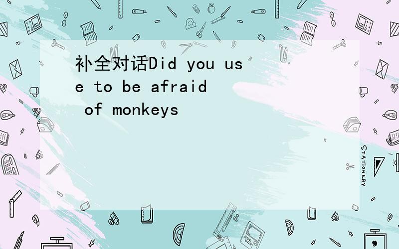 补全对话Did you use to be afraid of monkeys