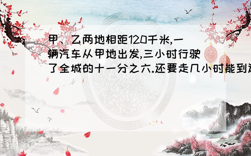 甲、乙两地相距120千米,一辆汽车从甲地出发,三小时行驶了全城的十一分之六.还要走几小时能到达乙地