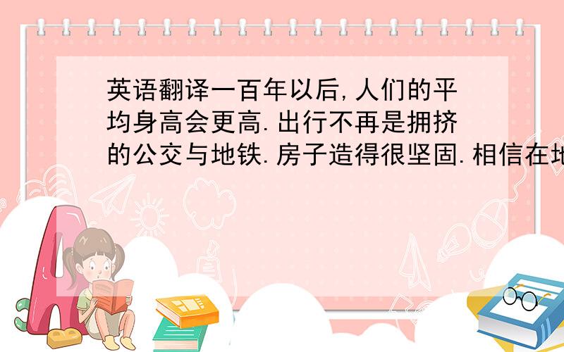 英语翻译一百年以后,人们的平均身高会更高.出行不再是拥挤的公交与地铁.房子造得很坚固.相信在地球上四季都是花的海洋.不再