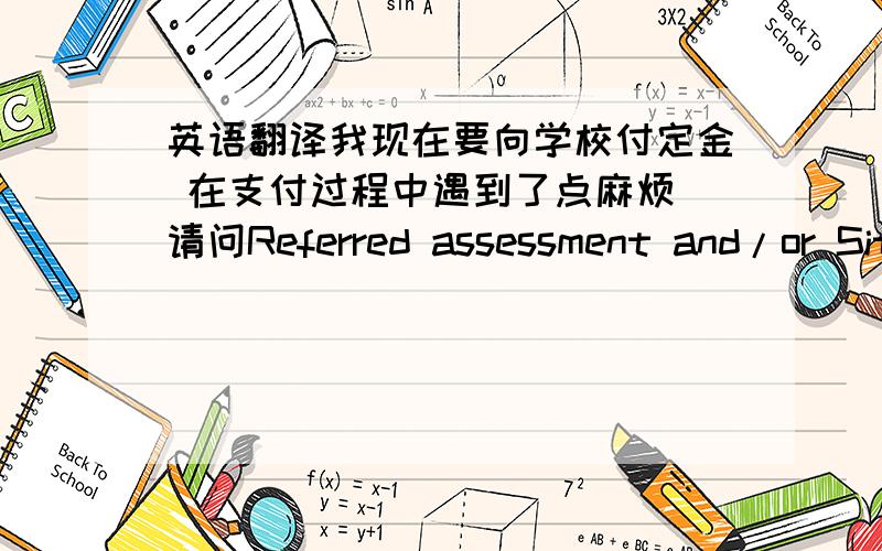 英语翻译我现在要向学校付定金 在支付过程中遇到了点麻烦 请问Referred assessment and/or Sit