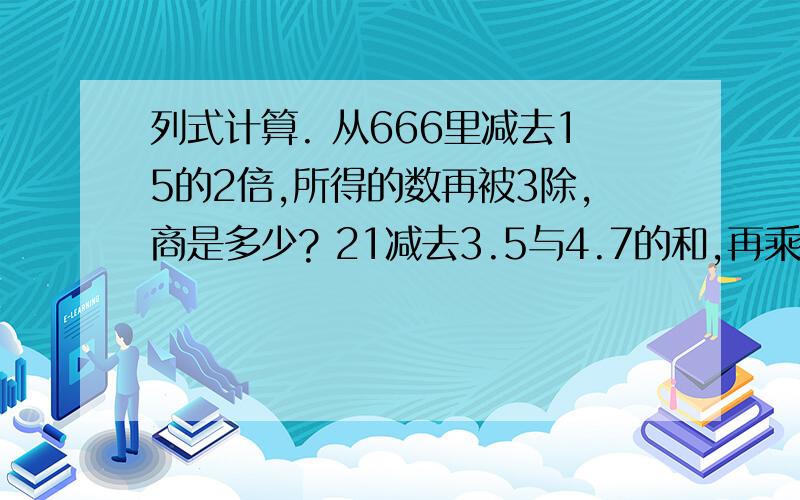 列式计算. 从666里减去15的2倍,所得的数再被3除,商是多少? 21减去3.5与4.7的和,再乘0.5,积是多少?