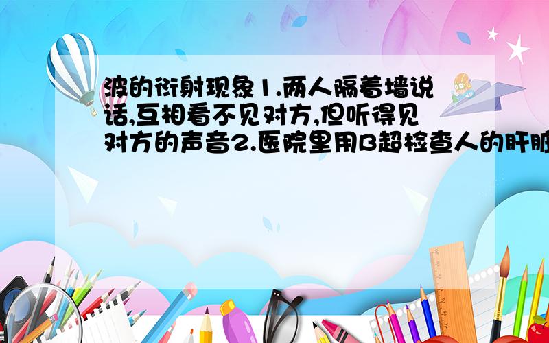 波的衍射现象1.两人隔着墙说话,互相看不见对方,但听得见对方的声音2.医院里用B超检查人的肝脏器官各用的是什么原理?是波