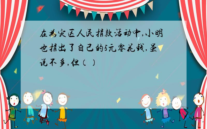 在为灾区人民捐款活动中,小明也捐出了自己的5元零花钱,虽说不多,但（）