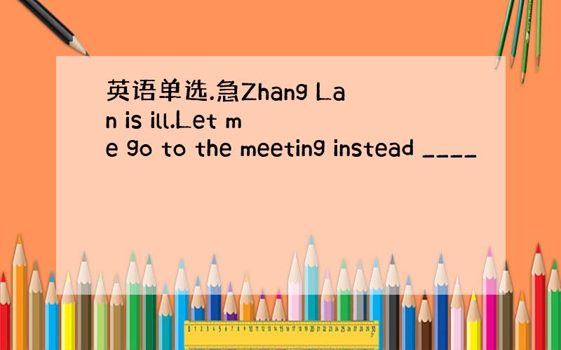 英语单选.急Zhang Lan is ill.Let me go to the meeting instead ____