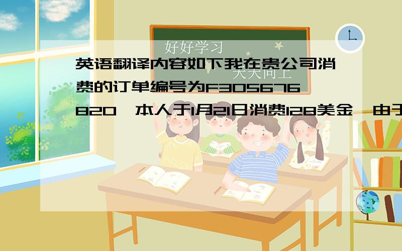 英语翻译内容如下我在贵公司消费的订单编号为F305676820,本人于1月21日消费128美金,由于你们缺货,我于1月3