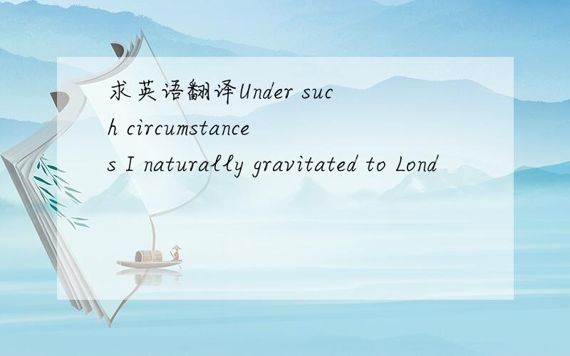 求英语翻译Under such circumstances I naturally gravitated to Lond