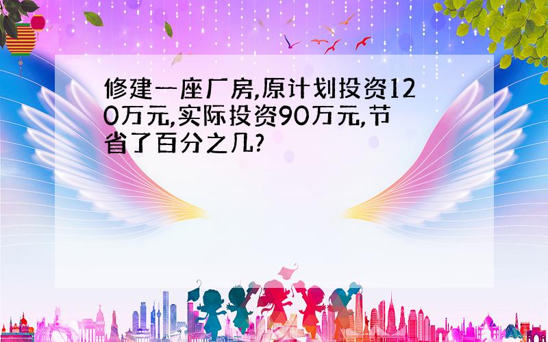 修建一座厂房,原计划投资120万元,实际投资90万元,节省了百分之几?