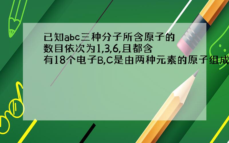 已知abc三种分子所含原子的数目依次为1,3,6,且都含有18个电子B,C是由两种元素的原子组成,且分子中两种原子的个数