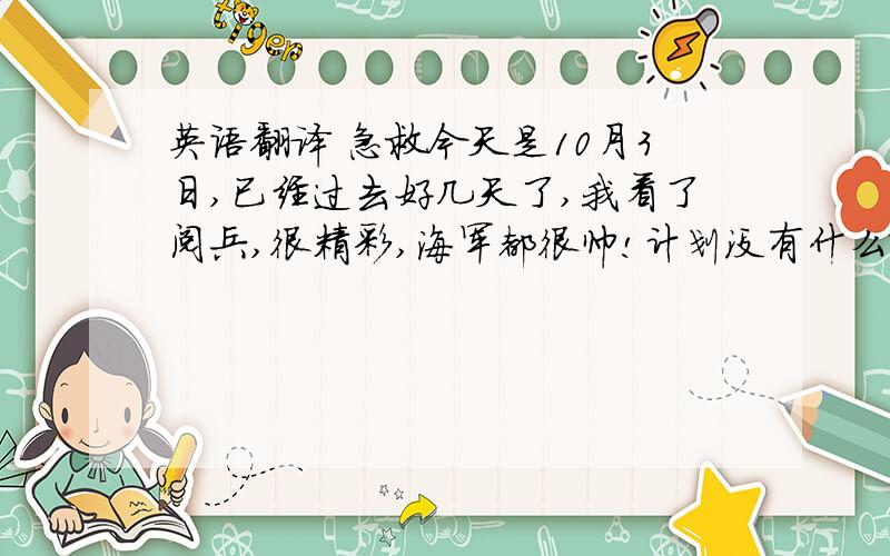 英语翻译 急救今天是10月3日,已经过去好几天了,我看了阅兵,很精彩,海军都很帅!计划没有什么改变,我喜欢在在后面的几天