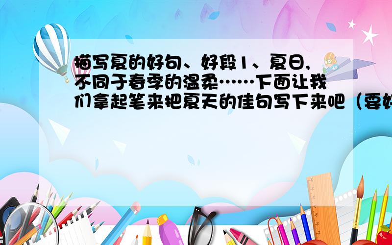 描写夏的好句、好段1、夏日,不同于春季的温柔……下面让我们拿起笔来把夏天的佳句写下来吧（要好句、好段）（如果好的话还会加