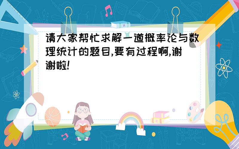 请大家帮忙求解一道概率论与数理统计的题目,要有过程啊,谢谢啦!