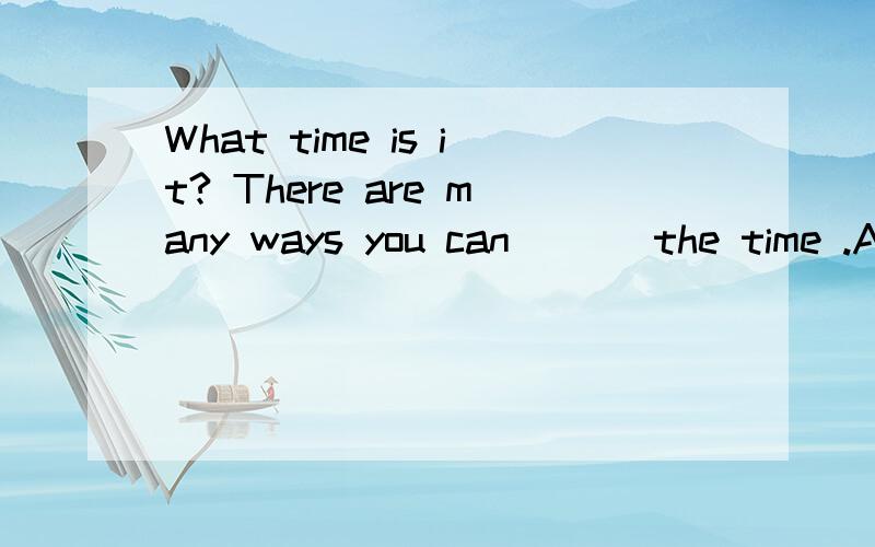 What time is it? There are many ways you can ( ) the time .A