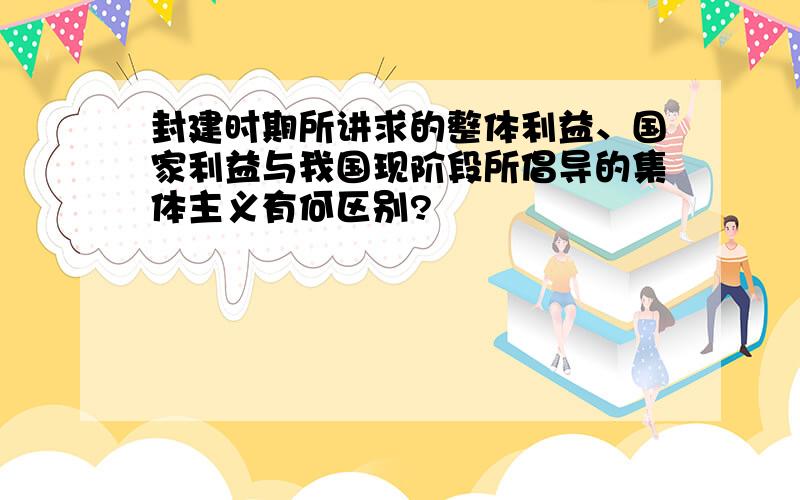 封建时期所讲求的整体利益、国家利益与我国现阶段所倡导的集体主义有何区别?