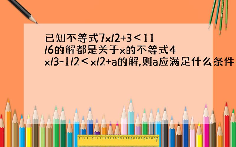 已知不等式7x/2+3＜11/6的解都是关于x的不等式4x/3-1/2＜x/2+a的解,则a应满足什么条件