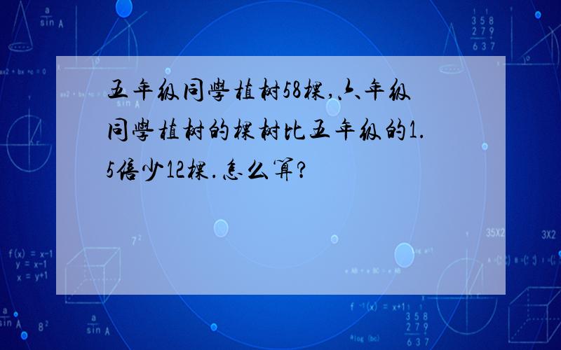 五年级同学植树58棵,六年级同学植树的棵树比五年级的1.5倍少12棵.怎么算?