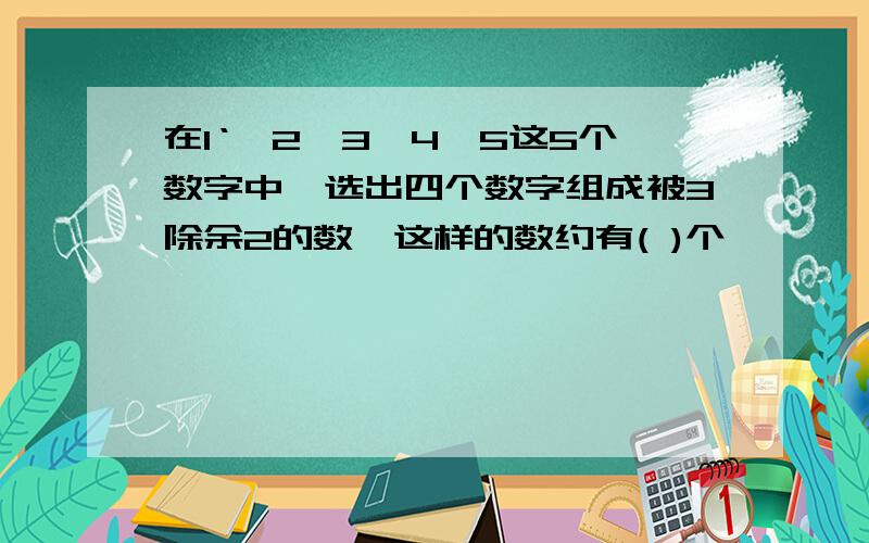 在1‘、2、3、4、5这5个数字中,选出四个数字组成被3除余2的数,这样的数约有( )个