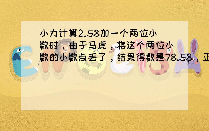 小力计算2.58加一个两位小数时，由于马虎，将这个两位小数的小数点丢了，结果得数是78.58，正确的得数应该是多少？