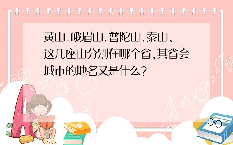 黄山.峨眉山.普陀山.泰山,这几座山分别在哪个省,其省会城市的地名又是什么?
