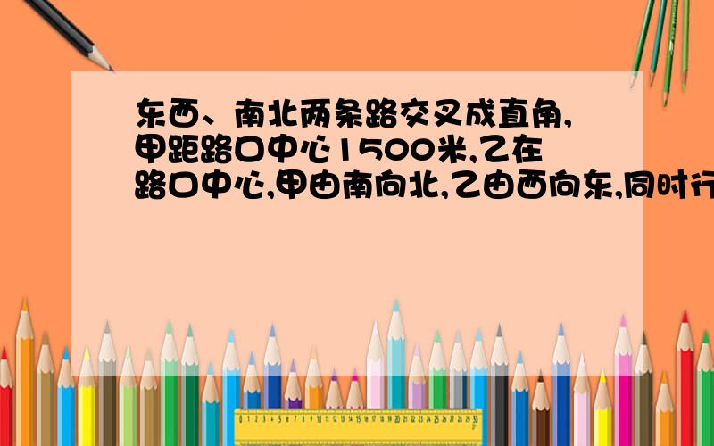 东西、南北两条路交叉成直角,甲距路口中心1500米,乙在路口中心,甲由南向北,乙由西向东,同时行走.甲尚未走到路口,两人