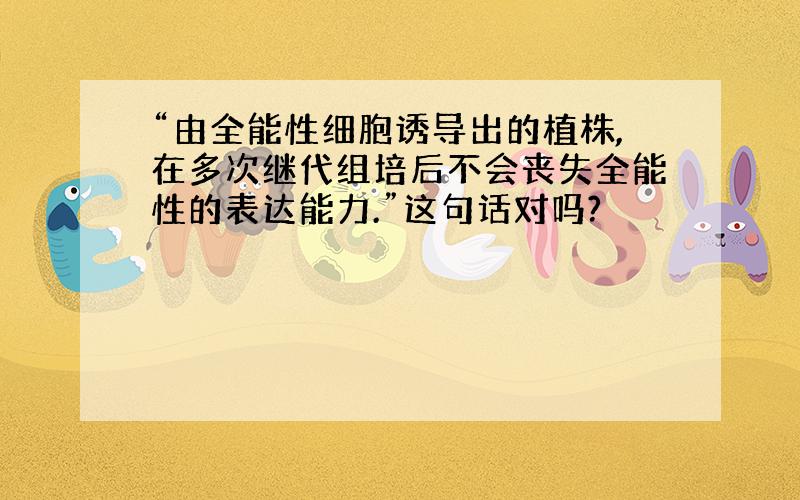 “由全能性细胞诱导出的植株,在多次继代组培后不会丧失全能性的表达能力.”这句话对吗?