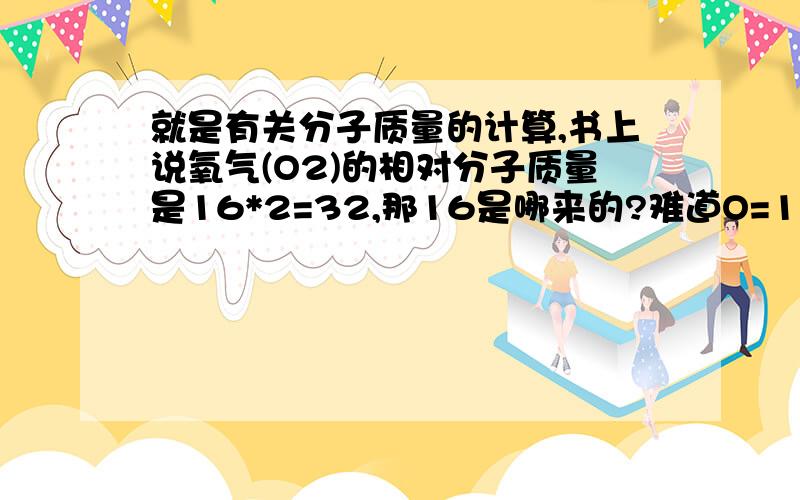 就是有关分子质量的计算,书上说氧气(O2)的相对分子质量是16*2=32,那16是哪来的?难道O=16?或者是水(H2O