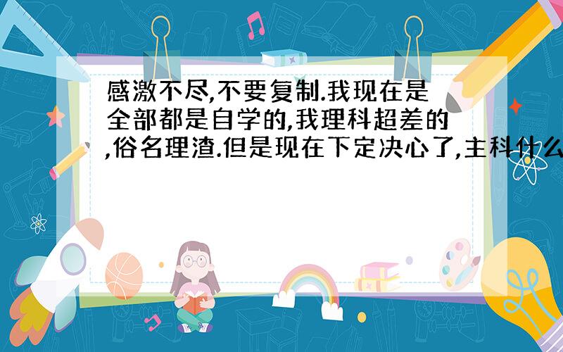 感激不尽,不要复制.我现在是全部都是自学的,我理科超差的,俗名理渣.但是现在下定决心了,主科什么的不是事,物理生物也被我