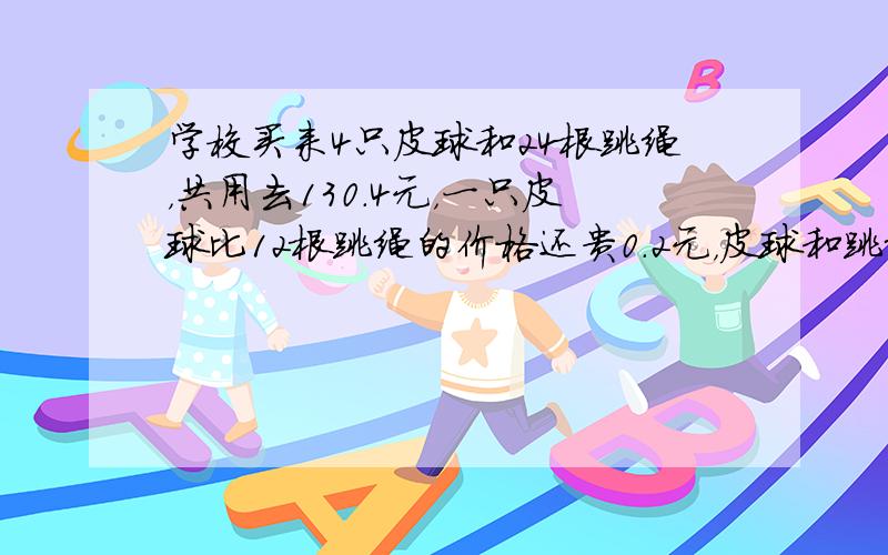 学校买来4只皮球和24根跳绳，共用去130.4元，一只皮球比12根跳绳的价格还贵0.2元，皮球和跳绳的单价各几元？