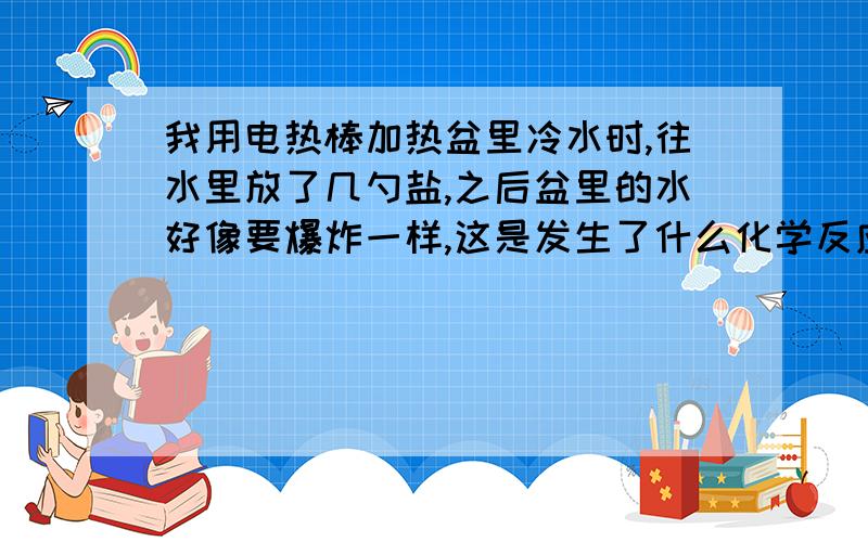 我用电热棒加热盆里冷水时,往水里放了几勺盐,之后盆里的水好像要爆炸一样,这是发生了什么化学反应?