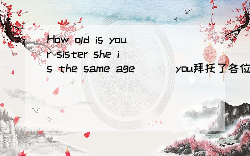 How old is your sister she is the same age ___you拜托了各位