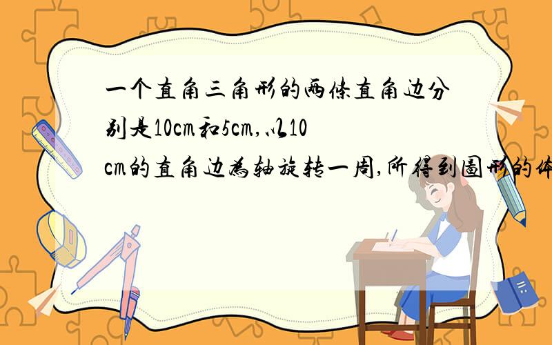 一个直角三角形的两条直角边分别是10cm和5cm,以10cm的直角边为轴旋转一周,所得到图形的体积是多少