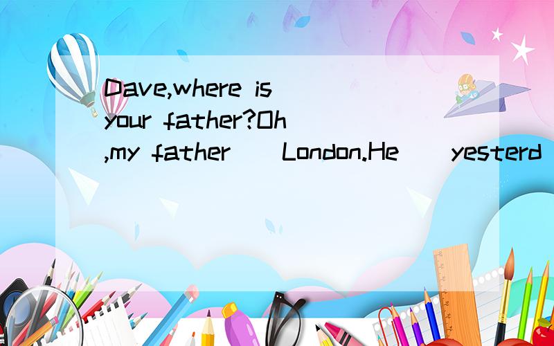 Dave,where is your father?Oh,my father _ London.He ＿ yesterd