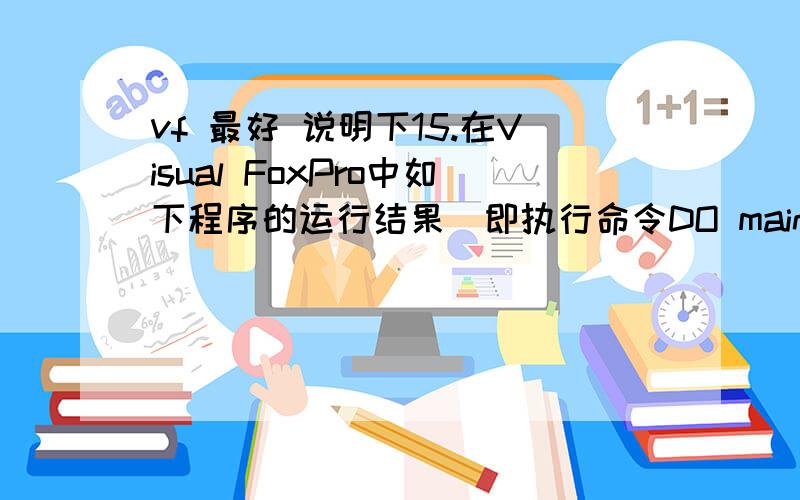 vf 最好 说明下15.在Visual FoxPro中如下程序的运行结果(即执行命令DO main后)是____【15】