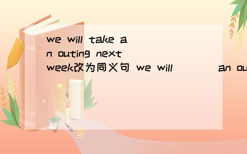 we will take an outing next week改为同义句 we will()()an outing n