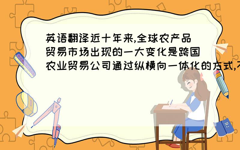 英语翻译近十年来,全球农产品贸易市场出现的一大变化是跨国农业贸易公司通过纵横向一体化的方式,不断加强对大宗农产品供应链的