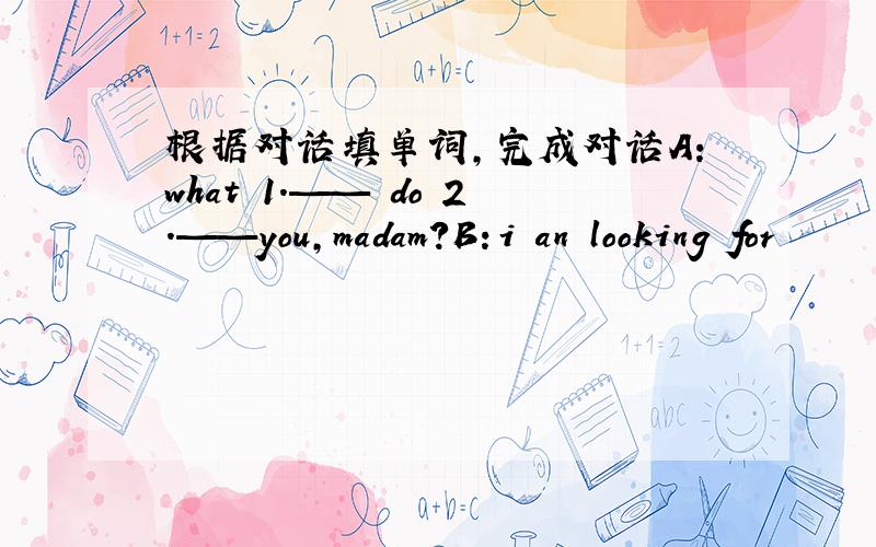 根据对话填单词,完成对话A：what 1.—— do 2.——you,madam?B：i an looking for