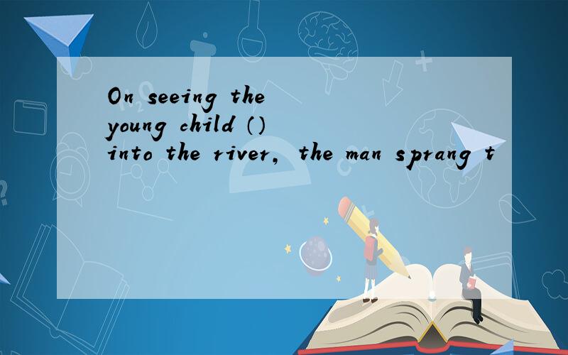 On seeing the young child （）into the river, the man sprang t