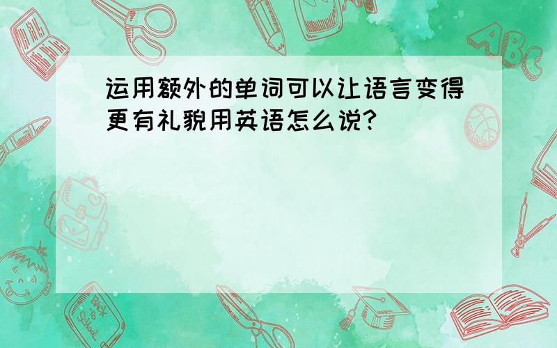 运用额外的单词可以让语言变得更有礼貌用英语怎么说?